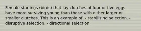 Female starlings (birds) that lay clutches of four or five eggs have more surviving young than those with either larger or smaller clutches. This is an example of: - stabilizing selection. - disruptive selection. - directional selection.