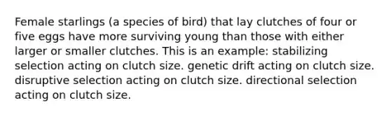 Female starlings (a species of bird) that lay clutches of four or five eggs have more surviving young than those with either larger or smaller clutches. This is an example: stabilizing selection acting on clutch size. <a href='https://www.questionai.com/knowledge/kiDrgjXyQn-genetic-drift' class='anchor-knowledge'>genetic drift</a> acting on clutch size. disruptive selection acting on clutch size. directional selection acting on clutch size.