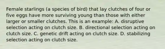 Female starlings (a species of bird) that lay clutches of four or five eggs have more surviving young than those with either larger or smaller clutches. This is an example: A. disruptive selection acting on clutch size. B. directional selection acting on clutch size. C. genetic drift acting on clutch size. D. stabilizing selection acting on clutch size.