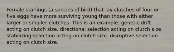 Female starlings (a species of bird) that lay clutches of four or five eggs have more surviving young than those with either larger or smaller clutches. This is an example: genetic drift acting on clutch size. directional selection acting on clutch size. stabilizing selection acting on clutch size. disruptive selection acting on clutch size.