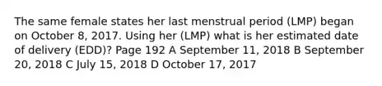 The same female states her last menstrual period (LMP) began on October 8, 2017. Using her (LMP) what is her estimated date of delivery (EDD)? Page 192 A September 11, 2018 B September 20, 2018 C July 15, 2018 D October 17, 2017