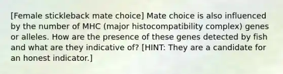 [Female stickleback mate choice] Mate choice is also influenced by the number of MHC (major histocompatibility complex) genes or alleles. How are the presence of these genes detected by fish and what are they indicative of? [HINT: They are a candidate for an honest indicator.]