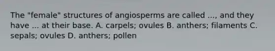 The "female" structures of angiosperms are called ..., and they have ... at their base. A. carpels; ovules B. anthers; filaments C. sepals; ovules D. anthers; pollen