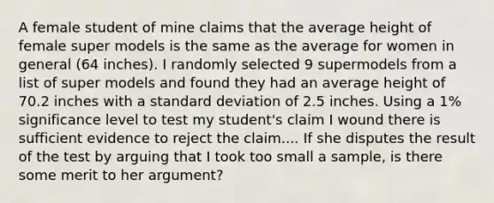 A female student of mine claims that the average height of female super models is the same as the average for women in general (64 inches). I randomly selected 9 supermodels from a list of super models and found they had an average height of 70.2 inches with a standard deviation of 2.5 inches. Using a 1% significance level to test my student's claim I wound there is sufficient evidence to reject the claim.... If she disputes the result of the test by arguing that I took too small a sample, is there some merit to her argument?