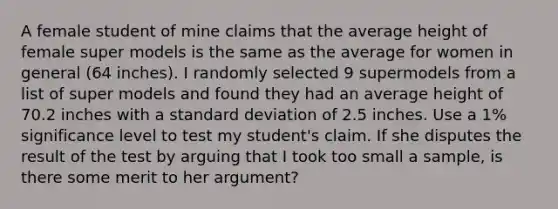 A female student of mine claims that the average height of female super models is the same as the average for women in general (64 inches). I randomly selected 9 supermodels from a list of super models and found they had an average height of 70.2 inches with a standard deviation of 2.5 inches. Use a 1% significance level to test my student's claim. If she disputes the result of the test by arguing that I took too small a sample, is there some merit to her argument?