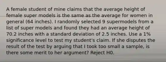 A female student of mine claims that the average height of female super models is the same as the average for women in general (64 inches). I randomly selected 9 supermodels from a list of super models and found they had an average height of 70.2 inches with a standard deviation of 2.5 inches. Use a 1% significance level to test my student's claim. If she disputes the result of the test by arguing that I took too small a sample, is there some merit to her argument? Reject H0.