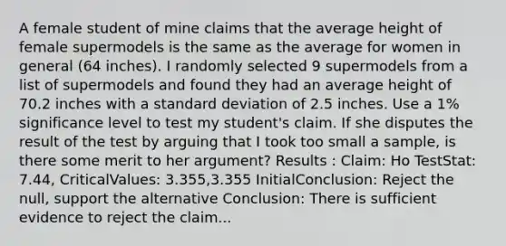 A female student of mine claims that the average height of female supermodels is the same as the average for women in general (64 inches). I randomly selected 9 supermodels from a list of supermodels and found they had an average height of 70.2 inches with a standard deviation of 2.5 inches. Use a 1% significance level to test my student's claim. If she disputes the result of the test by arguing that I took too small a sample, is there some merit to her argument? Results : Claim: Ho TestStat: 7.44, CriticalValues: 3.355,3.355 InitialConclusion: Reject the null, support the alternative Conclusion: There is sufficient evidence to reject the claim...