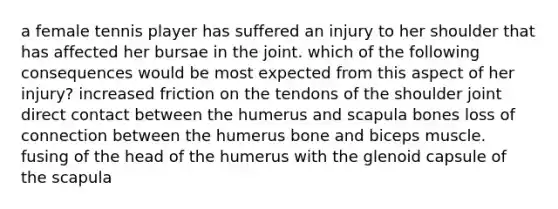 a female tennis player has suffered an injury to her shoulder that has affected her bursae in the joint. which of the following consequences would be most expected from this aspect of her injury? increased friction on the tendons of the shoulder joint direct contact between the humerus and scapula bones loss of connection between the humerus bone and biceps muscle. fusing of the head of the humerus with the glenoid capsule of the scapula