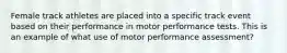 Female track athletes are placed into a specific track event based on their performance in motor performance tests. This is an example of what use of motor performance assessment?