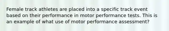 Female track athletes are placed into a specific track event based on their performance in motor performance tests. This is an example of what use of motor performance assessment?