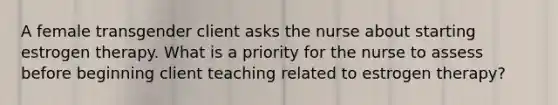 A female transgender client asks the nurse about starting estrogen therapy. What is a priority for the nurse to assess before beginning client teaching related to estrogen therapy?