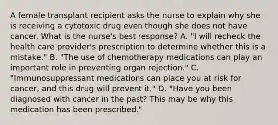 A female transplant recipient asks the nurse to explain why she is receiving a cytotoxic drug even though she does not have cancer. What is the nurse's best response? A. "I will recheck the health care provider's prescription to determine whether this is a mistake." B. "The use of chemotherapy medications can play an important role in preventing organ rejection." C. "Immunosuppressant medications can place you at risk for cancer, and this drug will prevent it." D. "Have you been diagnosed with cancer in the past? This may be why this medication has been prescribed."