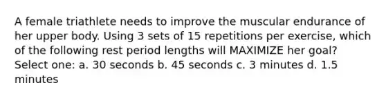 A female triathlete needs to improve the muscular endurance of her upper body. Using 3 sets of 15 repetitions per exercise, which of the following rest period lengths will MAXIMIZE her goal? Select one: a. 30 seconds b. 45 seconds c. 3 minutes d. 1.5 minutes