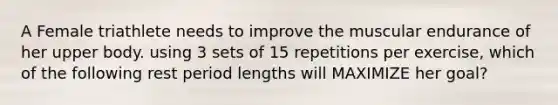 A Female triathlete needs to improve the muscular endurance of her upper body. using 3 sets of 15 repetitions per exercise, which of the following rest period lengths will MAXIMIZE her goal?