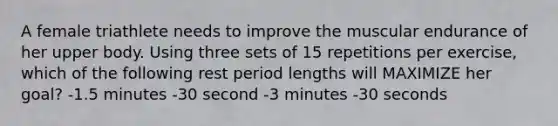 A female triathlete needs to improve the muscular endurance of her upper body. Using three sets of 15 repetitions per exercise, which of the following rest period lengths will MAXIMIZE her goal? -1.5 minutes -30 second -3 minutes -30 seconds