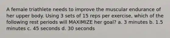 A female triathlete needs to improve the muscular endurance of her upper body. Using 3 sets of 15 reps per exercise, which of the following rest periods will MAXIMIZE her goal? a. 3 minutes b. 1.5 minutes c. 45 seconds d. 30 seconds