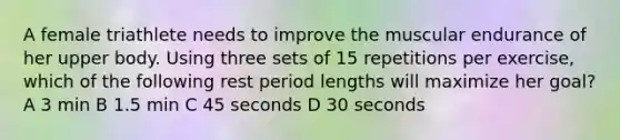 A female triathlete needs to improve the muscular endurance of her upper body. Using three sets of 15 repetitions per exercise, which of the following rest period lengths will maximize her goal? A 3 min B 1.5 min C 45 seconds D 30 seconds