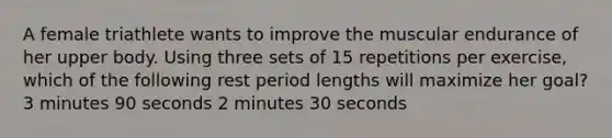 A female triathlete wants to improve the muscular endurance of her upper body. Using three sets of 15 repetitions per exercise, which of the following rest period lengths will maximize her goal? 3 minutes 90 seconds 2 minutes 30 seconds