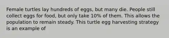 Female turtles lay hundreds of eggs, but many die. People still collect eggs for food, but only take 10% of them. This allows the population to remain steady. This turtle egg harvesting strategy is an example of