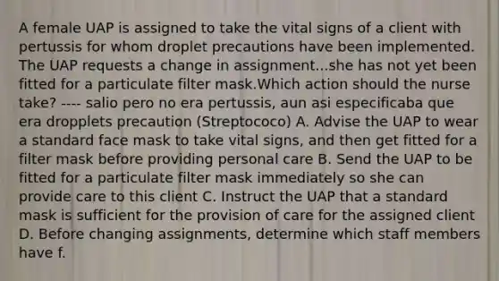 A female UAP is assigned to take the vital signs of a client with pertussis for whom droplet precautions have been implemented. The UAP requests a change in assignment...she has not yet been fitted for a particulate filter mask.Which action should the nurse take? ---- salio pero no era pertussis, aun asi especificaba que era dropplets precaution (Streptococo) A. Advise the UAP to wear a standard face mask to take vital signs, and then get fitted for a filter mask before providing personal care B. Send the UAP to be fitted for a particulate filter mask immediately so she can provide care to this client C. Instruct the UAP that a standard mask is sufficient for the provision of care for the assigned client D. Before changing assignments, determine which staff members have f.