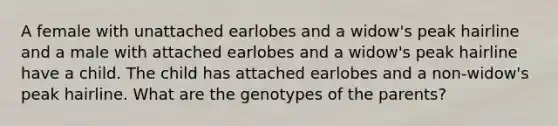 A female with unattached earlobes and a widow's peak hairline and a male with attached earlobes and a widow's peak hairline have a child. The child has attached earlobes and a non-widow's peak hairline. What are the genotypes of the parents?