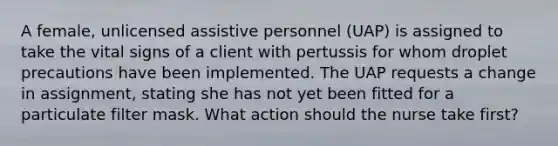 A female, unlicensed assistive personnel (UAP) is assigned to take the vital signs of a client with pertussis for whom droplet precautions have been implemented. The UAP requests a change in assignment, stating she has not yet been fitted for a particulate filter mask. What action should the nurse take first?