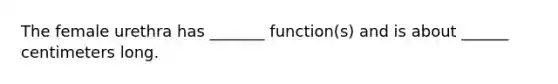 The female urethra has _______ function(s) and is about ______ centimeters long.