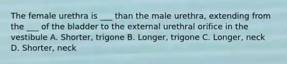 The female urethra is ___ than the male urethra, extending from the ___ of the bladder to the external urethral orifice in the vestibule A. Shorter, trigone B. Longer, trigone C. Longer, neck D. Shorter, neck