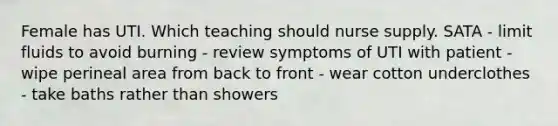 Female has UTI. Which teaching should nurse supply. SATA - limit fluids to avoid burning - review symptoms of UTI with patient - wipe perineal area from back to front - wear cotton underclothes - take baths rather than showers