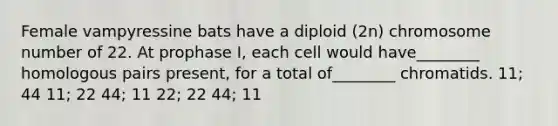 Female vampyressine bats have a diploid (2n) chromosome number of 22. At prophase I, each cell would have________ homologous pairs present, for a total of________ chromatids. 11; 44 11; 22 44; 11 22; 22 44; 11