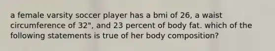 a female varsity soccer player has a bmi of 26, a waist circumference of 32", and 23 percent of body fat. which of the following statements is true of her body composition?