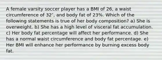 A female varsity soccer player has a BMI of 26, a waist circumference of 32″, and body fat of 23%. Which of the following statements is true of her body composition? a) She is overweight. b) She has a high level of visceral fat accumulation. c) Her body fat percentage will affect her performance. d) She has a normal waist circumference and body fat percentage. e) Her BMI will enhance her performance by burning excess body fat.