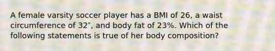 A female varsity soccer player has a BMI of 26, a waist circumference of 32″, and body fat of 23%. Which of the following statements is true of her body composition?