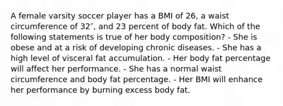 A female varsity soccer player has a BMI of 26, a waist circumference of 32″, and 23 percent of body fat. Which of the following statements is true of her body composition? - She is obese and at a risk of developing chronic diseases. - She has a high level of visceral fat accumulation. - Her body fat percentage will affect her performance. - She has a normal waist circumference and body fat percentage. - Her BMI will enhance her performance by burning excess body fat.