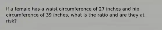 If a female has a waist circumference of 27 inches and hip circumference of 39 inches, what is the ratio and are they at risk?