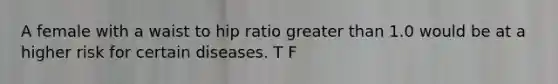 A female with a waist to hip ratio greater than 1.0 would be at a higher risk for certain diseases. T F