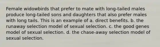 Female widowbirds that prefer to mate with long-tailed males produce long-tailed sons and daughters that also prefer males with long tails. This is an example of a. direct benefits. b. the runaway selection model of sexual selection. c. the good genes model of sexual selection. d. the chase-away selection model of sexual selection.