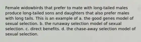 Female widowbirds that prefer to mate with long-tailed males produce long-tailed sons and daughters that also prefer males with long tails. This is an example of a. the good genes model of sexual selection. b. the runaway selection model of sexual selection. c. direct benefits. d. the chase-away selection model of sexual selection.