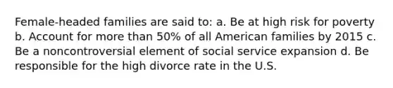 Female-headed families are said to: a. Be at high risk for poverty b. Account for more than 50% of all American families by 2015 c. Be a noncontroversial element of social service expansion d. Be responsible for the high divorce rate in the U.S.