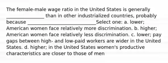 The female-male wage ratio in the United States is generally ________________ than in other industrialized countries, probably because _____________________________Select one: a. lower; American women face relatively more discrimination. b. higher; American women face relatively less discrimination. c. lower; pay gaps between high- and low-paid workers are wider in the United States. d. higher; in the United States women's productive characteristics are closer to those of men