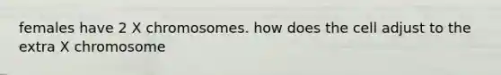 females have 2 X chromosomes. how does the cell adjust to the extra X chromosome