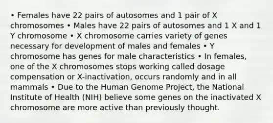 • Females have 22 pairs of autosomes and 1 pair of X chromosomes • Males have 22 pairs of autosomes and 1 X and 1 Y chromosome • X chromosome carries variety of genes necessary for development of males and females • Y chromosome has genes for male characteristics • In females, one of the X chromosomes stops working called dosage compensation or X-inactivation, occurs randomly and in all mammals • Due to the Human Genome Project, the National Institute of Health (NIH) believe some genes on the inactivated X chromosome are more active than previously thought.