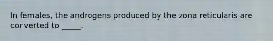 In females, the androgens produced by the zona reticularis are converted to _____.
