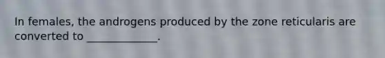 In females, the androgens produced by the zone reticularis are converted to _____________.