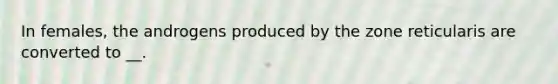In females, the androgens produced by the zone reticularis are converted to __.