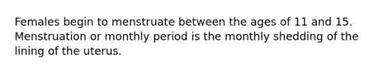 Females begin to menstruate between the ages of 11 and 15. Menstruation or monthly period is the monthly shedding of the lining of the uterus.