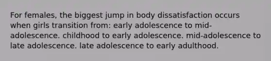 For females, the biggest jump in body dissatisfaction occurs when girls transition from: early adolescence to mid-adolescence. childhood to early adolescence. mid-adolescence to late adolescence. late adolescence to early adulthood.