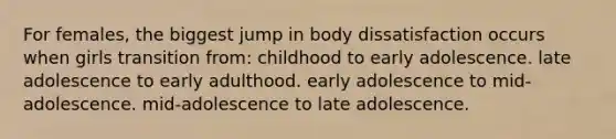 For females, the biggest jump in body dissatisfaction occurs when girls transition from: childhood to early adolescence. late adolescence to early adulthood. early adolescence to mid-adolescence. mid-adolescence to late adolescence.