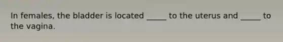 In females, the bladder is located _____ to the uterus and _____ to the vagina.