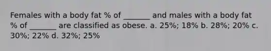 Females with a body fat % of _______ and males with a body fat % of _______ are classified as obese. a. 25%; 18% b. 28%; 20% c. 30%; 22% d. 32%; 25%